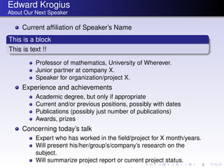 Edward Krogius
About Our Next Speaker

     Current afﬁliation of Speaker’s Name
This is a block
This is text !!
          Professor of mathematics, University of Wherever.
          Junior partner at company X.
          Speaker for organization/project X.
     Experience and achievements
          Academic degree, but only if appropriate
          Current and/or previous positions, possibly with dates
          Publications (possibly just number of publications)
          Awards, prizes
     Concerning today’s talk
          Expert who has worked in the ﬁeld/project for X month/years.
          Will present his/her/group’s/company’s research on the
          subject.
          Will summarize project report or current project status.
 