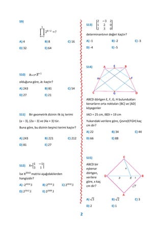S9)
∏ 2k−2
5
k=2
=?
A) 4 B) 8 C) 16
D) 32 E) 64
S10) an+3=3n-1
olduğuna göre, a7 kaçtır?
A) 243 B) 81 C) 54
D) 27 E) 21
S11) Bir geometrik dizinin ilk üç terimi
(a – 3), (2a – 3) ve (4a + 3) tür.
Buna göre, bu dizinin beşinci terimi kaçtır?
A) 243 B) 221 C) 212
D) 81 E) 27
S12) X=[
1 −1
3 1
]
İse X2010
matrisi aşağıdakilerden
hangisidir?
A) -22010.Ι B) 22014.Ι C) 22010.Ι
D) 22012.Ι E) 22009.Ι
S13) |
2 −3 2
1 2 0
2 3 0
|
determinantının değeri kaçtır?
A) -1 B) -2 C) -3
D) -4 E) -5
S14)
ABCD dörtgen E, F, G, H bulundukları
kenarların orta noktaları [BC] ve [AD]
köşegenler
IACI = 25 cm, IBDI = 19 cm
Yukarıdaki verilere göre, Çevre(EFGH) kaç
cm dir?
A) 22 B) 34 C) 44
D) 66 E) 88
S15)
ABCD bir
eşkenar
dörtgen,
verilere
göre, x kaç
cm dir?
A) √3 B) √2 C) 3
D) 2 E) 1
2
 
