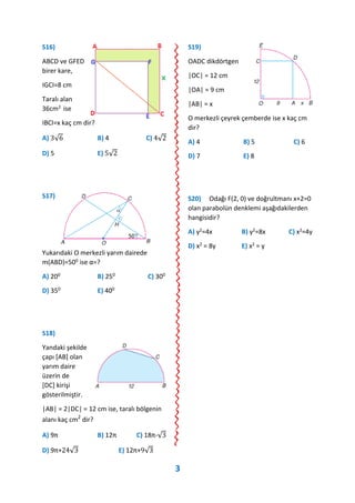 S16)
ABCD ve GFED
birer kare,
IGCI=8 cm
Taralı alan
36cm2 ise
IBCI=x kaç cm dir?
A) 3√6 B) 4 C) 4√2
D) 5 E) 5√2
S17)
Yukarıdaki O merkezli yarım dairede
m(ABD)=500 ise α=?
A) 200 B) 250 C) 300
D) 350 E) 400
S18)
Yandaki şekilde
çapı [AB] olan
yarım daire
üzerin de
[DC] kirişi
gösterilmiştir.
|AB| = 2|DC| = 12 cm ise, taralı bölgenin
alanı kaç cm2
dir?
A) 9π B) 12π C) 18π-√3
D) 9π+24√3 E) 12π+9√3
S19)
OADC dikdörtgen
|OC| = 12 cm
|OA| = 9 cm
|AB| = x
O merkezli çeyrek çemberde ise x kaç cm
dir?
A) 4 B) 5 C) 6
D) 7 E) 8
S20) Odağı F(2, 0) ve doğrultmanı x+2=0
olan parabolün denklemi aşağıdakilerden
hangisidir?
A) y2=4x B) y2=8x C) x2=4y
D) x2 = 8y E) x2 = y
3
 
