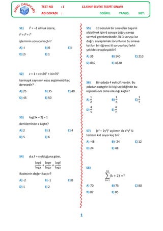 S1) i2 = –1 olmak üzere,
i3 + i8 + i9
işleminin sonucu kaçtır?
A) -i B) 0 C) i
D) 2i E) 1
S2) z = 1 + cos70° + isin70°
karmaşık sayısının esas argümenti kaç
derecedir?
A) 25 B) 35 C) 40
D) 45 E) 50
S3) log(3x – 2) = 1
denkleminde x kaçtır?
A) 2 B) 3 C) 4
D) 5 E) 6
S4) d.e.f = x olduğuna göre,
logd
logx
+
loge
logx
+
logf
logx
ifadesinin değeri kaçtır?
A) -2 B) -1 C) 0
D) 1 E) 2
S5) 10 soruluk bir sınavdan başarılı
olabilmek için 6 soruya doğru cevap
vermek gerekmektedir. İlk 3 soruyu ise
doğru cevaplamak zorunlu ise bu sınava
katılan bir öğrenci 6 soruyu kaç farklı
şekilde cevaplayabilir?
A) 35 B) 140 C) 210
D) 840 E) 4320
S6) Bir odada 4 evli çift vardır. Bu
odadan rastgele iki kişi seçildiğinde bu
kişilerin evli olma olasılığı kaçtır?
A)
1
2
B)
1
6
C)
1
7
D)
4
5
E)
4
7
S7) (x2 – 2y2)n açılımın da x4y4 lü
terimin kat sayısı kaç tır?
A) -48 B) -24 C) 12
D) 24 E) 48
S8)
∑(k + 2) =?
10
k=1
A) 70 B) 75 C) 80
D) 82 E) 85
TEST NO : 1 12.SINIF SEVİYE TESPİT SINAVI
ADI SOYADI : DOĞRU: YANLIŞ: NET:
1
 