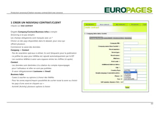 Production annonces/Création nouveau contrat/client avec annonce




1 CREER UN NOUVEAU CONTRAT/CLIENT
cliquez sur new contract


Onglets Company/Contact/Business infos à remplir
(Invoicing à ne pas remplir)
Les champs obligatoires sont marqués avec un *
Choisir un des pays disponibles dans le dataset, pour ceux qui
offrent plusieurs
Commencer la saisie des données
Company + Contact
- Pas de caractères spéciaux à utiliser, ils sont bloquants pour la publication
- Le préfixe du pays pour tél&fax est rajouté automatiquement par le KIT
- Les numéros tél&fax à saisir sans espaces entres les chiffres (ni après)
Contact
- Les données sont destinées à la création du compte myeuropages
 pour l‘utilisateur et elles ne sont pas publiées
- A saisir obligatoirement Lastname et Email
Business Infos
- Cases à caucher ou options à choisir des libéllés
- Pour les zones export/import possibilité de cocher toute la zone ou choisir
 les pays d‘une zone en cliquant sur +
- Activité (Activity) plusieurs options à choisir




                                                                                  03
 
