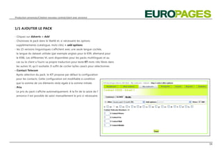 Production annonces/Création nouveau contrat/client avec annonce



1/1 AJOUTER LE PACK

- Cliquez sur Adverts > Add
- Choisissez le pack dans le libellé et, si nécessaire les options
 supplémentaires (catalogue, mots clés) > add options
- les 15 versions linguistiques s‘affichent avec une seule langue cochée,
 la langue du dataset utilisée (par exemple anglais pour le K99, allemand pour
 le K98). Les différentes VL sont disponibles pour les packs multilingues et au
 cas ou le client a fourni sa propre traduction pour texte ET mots clés libres dans
 les autres VL qu‘il souhaite. Il suffit de cocher la/les case/s pour sélectionner.
- Contact Telecom
 Après sélection du pack, le KIT propose par défaut la configuration
 pour les contacts. Cette configuration est modifiable à condition
 que la somme de ces éléments reste égale à la somme initiale.
- Prix
 Le prix du pack s‘affiche automatiquement. A la fin de la saisie de l‘
 annonce il est possible de saisir manuellement le prix si nécessaire.




                                                                                      04
 