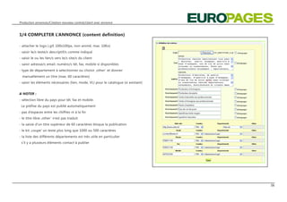 Production annonces/Création nouveau contrat/client avec annonce



1/4 COMPLETER L‘ANNONCE (content definition)

- attacher le logo (.gif, 100x100px, non-animé, max. 10Ko)
- saisir le/s texte/s descriptif/s comme indiqué
- saisir le ou les lien/s vers le/s site/s du client
- saisir adresse/s email, numéro/s tél, fax, mobile si disponibles
- type de département à selectionner ou choisir ‚other ‘ et donner
  manuellement un titre (max. 60 caractères)
- saisir les éléments nécessaires (lien, mode, VL) pour le catalogue (si existant)


A NOTER :
- sélection libre du pays pour tél, fax et mobile.
 Le préfixe du pays est publié automatiquement
- pas d‘espaces entre les chiffres ni à la fin
- le titre libre ‚other ‘ n‘est pas traduit
- la saisie d‘un titre supérieur de 60 caractères bloque la publication
- le kit ‚coupe‘ un texte plus long que 1000 ou 500 caractères
- la liste des différents départements est très utile en particulier
 s‘il y a plusieurs éléments contact à publier




                                                                                     06
 