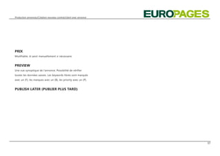 Production annonces/Création nouveau contrat/client avec annonce




PRIX
Modifiable. A saisir manuellement si nécessaire


PREVIEW
Une vue synoptique de l‘annonce. Possibilité de vérifier
toutes les données saisies. Les keywords libres sont marqués
avec un (F), les marques avec un (B), les priority avec un (P).


PUBLISH LATER (PUBLIER PLUS TARD)




                                                                   07
 