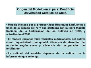 Origen del Modelo en el país: Pontificia
            Universidad Católica de Chile.


• Modelo iniciado por el profesor José Rodríguez Sanfuentes a
fines de la década del 70 y que cristaliza con su libro Modelo
Racional de la Fertilización de los Cultivos en 1993, y
actualizado el 2001.
• El modelo racional mide variables nutricionales del cultivo
como requerimiento por quintal, eficiencia de absorción del
nutriente según suelo y eficiencia de recuperación del
fertilizante.
• La calidad del modelo depende de la calidad de la
información que se tenga.
 