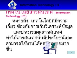 เทคโนโลยีสารสนเทศ ( Information
Technology : IT )
หมายถึง เทคโนโลยีที่มีความ
เกี่ยว ข้องกับการเก็บวิเคราะห์ข้อมูล
และประมวลผลสารสนเทศ
ทำาให้สารสนเทศนั้นมีประโยชน์และ
สามารถใช้งานได้หลากหลายมาก
ขึ้น
Information Technology : ITInformation Technology : IT
1
 