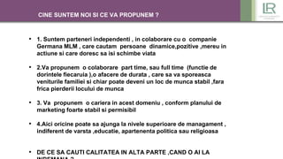 CINE SUNTEM NOI SI CE VA PROPUNEM ?
• 1. Suntem parteneri independenti , in colaborare cu o companie
Germana MLM , care cautam persoane dinamice,pozitive ,mereu in
actiune si care doresc sa isi schimbe viata
• 2.Va propunem o colaborare part time, sau full time (functie de
dorintele fiecaruia ),o afacere de durata , care sa va sporeasca
veniturile familiei si chiar poate deveni un loc de munca stabil ,fara
frica pierderii locului de munca
• 3. Va propunem o cariera in acest domeniu , conform planului de
marketing foarte stabil si permisibil
• 4.Aici oricine poate sa ajunga la nivele superioare de managament ,
indiferent de varsta ,educatie, apartenenta politica sau religioasa
• DE CE SA CAUTI CALITATEA IN ALTA PARTE ,CAND O AI LA
 