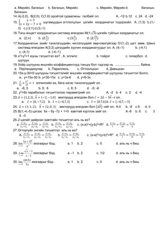 а. Мөрийн, баганын b. баганын, Мөрийн c. Мөрийн, Мөрийн d. баганын,
баганын
14.А(-2,0), B(2,0), C(1,6) оройтой гурвалжны талбайг ол. A. -12 b.12 c. 24 d. -24
15. {
𝑦 = 3
𝑥 + 2𝑦 − 7 = 0
шугамуудын огтлолцлын цэгийн координатыг тодорхойл. A. (1;3) b.(1;-
3) c.(-3;1) d.(3;-1)
16.Тэгш өнцөгт координатын системд өгөгдсөн M(1;√3) цэгийн туйлын координатыг ол.
a. (2;𝜋) b. (2;
𝜋
3
) c.(3;
𝜋
3
) d. (2;
2𝜋
3
)
17.Координатын эхийг тэнхлэгүүдийн чиглэлүүдийг өөрчлөхгүйгээр O’(1;-2) цэгт зөөв. Шинэ
системд өгөгдсөн А(3;3) цэгүүдийн хуучин координатуудыг ол. A. (4;-1) b. (-4;1)
c. (4;1) d. (-4;-1)
18.x2+y2=1 юуны тэгшитгэл вэ? . A. эллипс b. тойрог c. гипербол d.
шулуун
19.Хоёр шулууны өнцгийн коэффициентүүд тэнцүү бол тэдгээр нь ............................ байна.
a. Перпендикуляр b. Параллель c. Огтлолцсон d. Давхцсан
20.15x-y-30=0 шулууны тэгшитгэлийг өнцгийн коэффициенттэй шулууны тэгшитгэл болго.
a. y=15x-30 b. y=30-15x c. y=3x-6 d. y=6-3x
21.
𝑥
36
+
𝑦2
25
= 1 эллипсийн их, бага хагас тэнхлэгүүдийг ол .
a. -6; 5 b. 5; 6 c. 6; 5 d. -5; -6
22. y2=8x параболын тэгшитгэлээс параметрийг ол. A. -2 b. 4 c. 2 d. -4
23. 𝑎⃗ = {1,2,3} , 𝑏⃗⃗ = {−2, −1,0} векторууд өгөгдсөн бол 𝑐⃗ = 2𝑎⃗ − 3𝑏⃗⃗ –г ол.
a. с⃗ = {8, −7,2} b. с⃗ = {−8,7,3} c. с⃗ = {8,7,6}d. с⃗ = {−8,7, −3}
24. 𝑎⃗ = (1; 1; 2); 𝑏⃗⃗ = (2; 0; 3) векторууд өгөгдсөн бол (𝑎⃗𝑏⃗⃗) -ийг ол. A.8 b. -8 c.9 d. 0
25.B(1;-4;-5) цэгээс 6x – 6y -7z + 1=0 хавтгай хүртлэх зайг ол. A.-6 b. 6 c. 3
d. -3
26.2 цэгийг дайрсан хавтгайн тэгшитгэл аль нь вэ?
а.
𝑥−𝑥1
𝑥2−𝑥1
=
𝑦−𝑦1
𝑦2−𝑦1
=
𝑧−𝑧1
𝑧2−𝑧1
b.
𝑥−𝑥1
𝑥2−𝑥1
=
𝑦−𝑦1
𝑦2−𝑦1
c. (x-a)2+(y-b)2=R2 d.
𝑥−𝑥1
𝑙
=
𝑦−𝑦1
𝑚
=
𝑧−𝑧1
𝑛
27.Огторгуйн энгийн тэгшитгэл аль нь вэ?
A.
𝑥−𝑥1
𝑥2−𝑥1
=
𝑦−𝑦1
𝑦2−𝑦1
=
𝑧−𝑧1
𝑧2−𝑧1
b.
𝑥−𝑥1
𝑥2−𝑥1
=
𝑦−𝑦1
𝑦2−𝑦1
c. (x-a)2+(y-b)2=R2 d.
𝑥−𝑥1
𝑙
=
𝑦−𝑦1
𝑚
=
𝑧−𝑧1
𝑛
28.
 
2
2
1
lim
n
n
x


хязгаарыг бод. а. 1 b. 2 c. 0 d. аль нь ч биш
29.
1
1
1 

 x
x
Lim
x
хязгаарыг бод. а. -1 b. 2 c. 1/2 d. аль нь ч биш
30.
x
x
x 3
6sin
lim
0
хязгаарыг бод. а. 1 b. 2 c. 0 d. аль нь ч биш
 