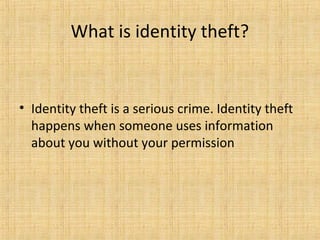 • Identity theft is a serious crime. Identity theft
happens when someone uses information
about you without your permission
What is identity theft?
 