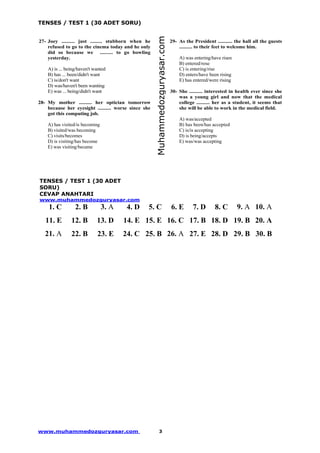 TENSES / TEST 1 (30 ADET SORU)
www.muhammedozguryasar.com 3
27- Joey .......... just ......... stubborn when he
refused to go to the cinema today and he only
did so because we .......... to go bowling
yesterday.
A) is ... being/haven't wanted
B) has ... been/didn't want
C) is/don't want
D) was/haven't been wanting
E) was ... being/didn't want
28- My mother .......... her optician tomorrow
because her eyesight .......... worse since she
got this computing job.
A) has visited/is becoming
B) visited/was becoming
C) visits/becomes
D) is visiting/has become
E) was visiting/became
29- As the President ........... the hall all the guests
.......... to their feet to welcome him.
A) was entering/have risen
B) entered/rose
C) is entering/rise
D) enters/have been rising
E) has entered/were rising
30- She .......... interested in health ever since she
was a young girl and now that the medical
college .......... her as a student, it seems that
she will be able to work in the medical field.
A) was/accepted
B) has been/has accepted
C) is/is accepting
D) is being/accepts
E) was/was accepting
TENSES / TEST 1 (30 ADET
SORU)
CEVAP ANAHTARI
www.muhammedozguryasar.com
1. C 2. B 3. A 4. D 5. C 6. E 7. D 8. C 9. A 10. A
11. E 12. B 13. D 14. E 15. E 16. C 17. B 18. D 19. B 20. A
21. A 22. B 23. E 24. C 25. B 26. A 27. E 28. D 29. B 30. B
Muhammedozguryasar.com
 