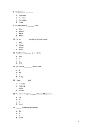 2
8- I’m feelingbad_________
a) Yesterday
b) In a week
c) 2 yearsago
d) Today
9- She is the woman________ I met.
a) Who
b) Whose
c) Which
d) Where
10- The boy ________ house isin Bristol isyoung.
a) Who
b) Whose
c) Whom
d) Which
11- He advisedme ______ go to French.
a) And
b) To
c) At
d) With
12- You should__________ smoke here.
a) Be
b) Not
c) To
d) Really
13- I must________ hard.
a) To study
b) Studying
c) Study
d) Studied
14- You will be livinghere ______ the endof September.
a) On
b) By
c) At
d) About
15- _______ FridaysI playhandball.
a) On
b) In
c) At
d) About
 