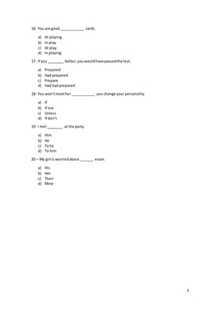3
16- You are good ____________ cards.
a) At playing
b) In play
c) At play
d) In playing
17- If you ________ better,youwouldhave passedthe test.
a) Prepared
b) Had prepared
c) Prepare
d) Had had prepared
18- You won’tmeether____________ you change your personality.
a) If
b) If not
c) Unless
d) If don’t
19- I met________ at the party.
a) Him
b) He
c) To he
d) To him
20 – My girl is worriedabout_______ exam.
a) His
b) Her
c) Their
d) Mine
 
