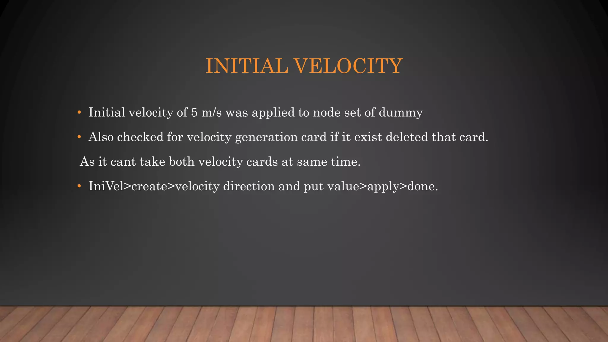 INITIAL VELOCITY
• Initial velocity of 5 m/s was applied to node set of dummy
• Also checked for velocity generation card if it exist deleted that card.
As it cant take both velocity cards at same time.
• IniVel>create>velocity direction and put value>apply>done.
 
