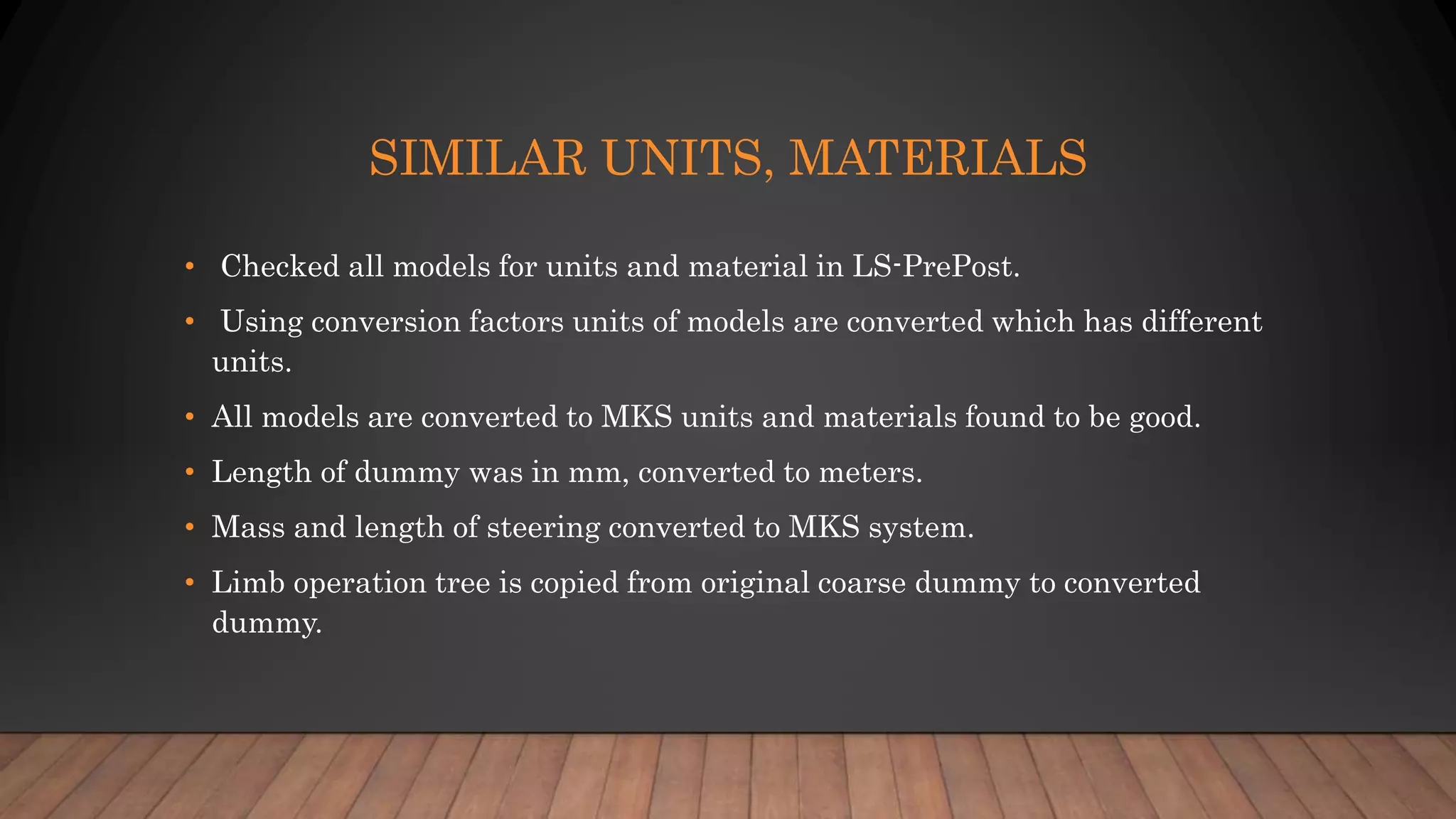 SIMILAR UNITS, MATERIALS
• Checked all models for units and material in LS-PrePost.
• Using conversion factors units of models are converted which has different
units.
• All models are converted to MKS units and materials found to be good.
• Length of dummy was in mm, converted to meters.
• Mass and length of steering converted to MKS system.
• Limb operation tree is copied from original coarse dummy to converted
dummy.
 