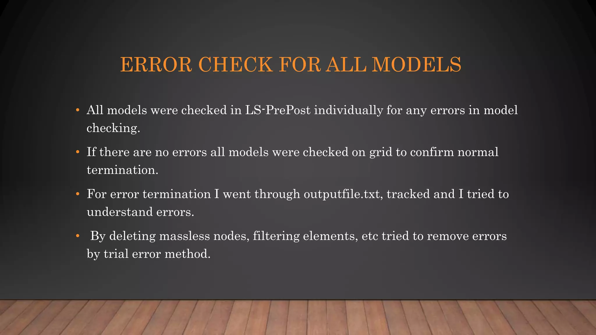 ERROR CHECK FOR ALL MODELS
• All models were checked in LS-PrePost individually for any errors in model
checking.
• If there are no errors all models were checked on grid to confirm normal
termination.
• For error termination I went through outputfile.txt, tracked and I tried to
understand errors.
• By deleting massless nodes, filtering elements, etc tried to remove errors
by trial error method.
 