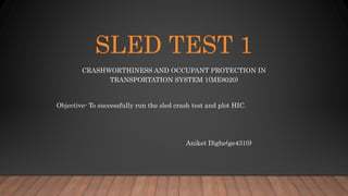 SLED TEST 1
CRASHWORTHINESS AND OCCUPANT PROTECTION IN
TRANSPORTATION SYSTEM 1(ME8020)
Aniket Dighe(ge4310)
Objective- To successfully run the sled crash test and plot HIC.
 
