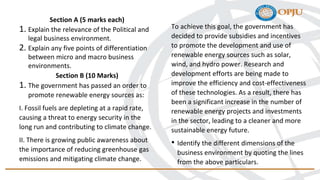 Section A (5 marks each)
1. Explain the relevance of the Political and
legal business environment.
2. Explain any five points of differentiation
between micro and macro business
environments.
Section B (10 Marks)
1. The government has passed an order to
promote renewable energy sources as:
I. Fossil fuels are depleting at a rapid rate,
causing a threat to energy security in the
long run and contributing to climate change.
II. There is growing public awareness about
the importance of reducing greenhouse gas
emissions and mitigating climate change.
To achieve this goal, the government has
decided to provide subsidies and incentives
to promote the development and use of
renewable energy sources such as solar,
wind, and hydro power. Research and
development efforts are being made to
improve the efficiency and cost-effectiveness
of these technologies. As a result, there has
been a significant increase in the number of
renewable energy projects and investments
in the sector, leading to a cleaner and more
sustainable energy future.
• Identify the different dimensions of the
business environment by quoting the lines
from the above particulars.
 