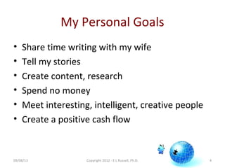 My Personal Goals
• Share time writing with my wife
• Tell my stories
• Create content, research
• Spend no money
• Meet interesting, intelligent, creative people
• Create a positive cash flow
4Copyright 2012 - E L Russell, Ph.D.09/08/13
 