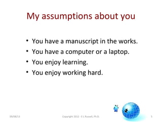 My assumptions about you
• You have a manuscript in the works.
• You have a computer or a laptop.
• You enjoy learning.
• You enjoy working hard.
09/08/13 Copyright 2012 - E L Russell, Ph.D. 5
 