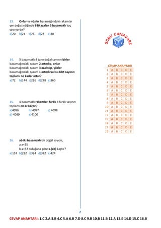 13.
Onlar ve yüzler basamağındaki rakamlar
yer değiştirdiğinde 630 azalan 3 basamaklı kaç
sayı vardır?
a)20 b)24 c)26 d)28 e)30

14.
3 basamaklı 4 tane doğal sayının birler
basamağındaki rakam 2 artırılıp, onlar
basamağındaki rakam 3 azaltılıp, yüzler
basamağındaki rakam 1 artırılırsa bu dört sayının
toplamı ne kadar artar?
a)72 b)144 c)216 d)288 e)360

CEVAP ANAHTARI
1 A B C D E
2 A B C D E
3 A B C D E
4 A B C D E
5 A B C D E
6 A B C D E
7 A B C D E
8 A B C D E
9 A B C D E
10 A B C D E
11 A B C D E
12 A B C D E
13 A B C D E
14 A B C D E
15 A B C D E
16 A B C D E

15.
4 basamaklı rakamları farklı 4 farklı sayının
toplamı en az kaçtır?
a)4096
b) 4097
c) 4098
d) 4099
e)4100

16.

ab iki basamaklı bir doğal sayıdır,
a.x=25
b.x=32 olduğuna göre x.(ab) kaçtır?
a)157 b)282 c)324 d)382 e)424

2
CEVAP ANAHTARI: 1.C 2.A 3.B 4.C 5.A 6.B 7.D 8.C 9.B 10.B 11.B 12.A 13.E 14.D 15.C 16.B

 