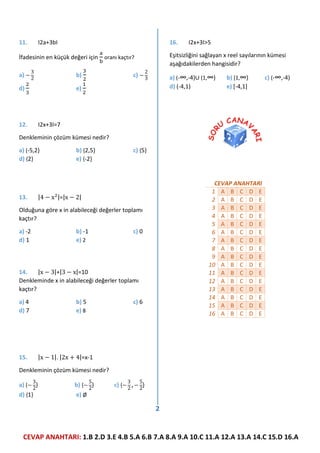 CEVAP ANAHTARI: 1.B 2.D 3.E 4.B 5.A 6.B 7.A 8.A 9.A 10.C 11.A 12.A 13.A 14.C 15.D 16.A
2
11. I2a+3bI
İfadesinin en küçük değeri için
a
b
oranı kaçtır?
a) −
3
2
b)
3
2
c) −
2
3
d)
2
3
e)
1
2
12. I2x+3I=7
Denkleminin çözüm kümesi nedir?
a) {-5,2} b) {2,5} c) {5}
d) {2} e) {-2}
13. |4 − x2|=|x − 2|
Olduğuna göre x in alabileceği değerler toplamı
kaçtır?
a) -2 b) -1 c) 0
d) 1 e) 2
14. |x − 3|+|3 − x|=10
Denkleminde x in alabileceği değerler toplamı
kaçtır?
a) 4 b) 5 c) 6
d) 7 e) 8
15. |x − 1|. |2x + 4|=x-1
Denkleminin çözüm kümesi nedir?
a) {−
3
2
} b) {−
5
2
} c) {−
3
2
,−
5
2
}
d) {1} e) Ø
16. I2x+3I>5
Eşitsizliğini sağlayan x reel sayılarının kümesi
aşağıdakilerden hangisidir?
a) (-∞,-4)∪ (1,∞) b) [1,∞) c) (-∞,-4)
d) (-4,1) e) [-4,1]
CEVAP ANAHTARI
1 A B C D E
2 A B C D E
3 A B C D E
4 A B C D E
5 A B C D E
6 A B C D E
7 A B C D E
8 A B C D E
9 A B C D E
10 A B C D E
11 A B C D E
12 A B C D E
13 A B C D E
14 A B C D E
15 A B C D E
16 A B C D E
 
