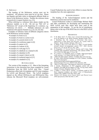 G. References                                                      Causal Productions has used its best efforts to ensure that the
   The heading of the References section must not be               templates have the same appearance.
numbered. All reference items must be in 8 pt font. Please
                                                                                            ACKNOWLEDGMENT
use Regular and Italic styles to distinguish different fields as
shown in the References section. Number the reference items           The heading of the Acknowledgment section and the
consecutively in square brackets (e.g. [1]).                       References section must not be numbered.
   When referring to a reference item, please simply use the          Causal Productions wishes to acknowledge Michael Shell
reference number, as in [2]. Do not use “Ref. [3]” or              and other contributors for developing and maintaining the
“Reference [3]” except at the beginning of a sentence, e.g.        IEEE LaTeX style files which have been used in the
“Reference [3] shows …”. Multiple references are each              preparation of this template. To see the list of contributors,
numbered with separate brackets (e.g. [2], [3], [4]–[6]).          please refer to the top of file IEEETran.cls in the IEEE LaTeX
   Examples of reference items of different categories shown       distribution.
in the References section include:
                                                                                                   REFERENCES
    • example of a book in [1]
                                                                   [1]    S. M. Metev and V. P. Veiko, Laser Assisted Microtechnology, 2nd
    • example of a book in a series in [2]                                ed., R. M. Osgood, Jr., Ed. Berlin, Germany: Springer-Verlag, 1998.
    • example of a journal article in [3]                          [2]    J. Breckling, Ed., The Analysis of Directional Time Series:
                                                                          Applications to Wind Speed and Direction, ser. Lecture Notes in
    • example of a conference paper in [4]                                Statistics. Berlin, Germany: Springer, 1989, vol. 61.
    • example of a patent in [5]                                   [3]    S. Zhang, C. Zhu, J. K. O. Sin, and P. K. T. Mok, “A novel ultrathin
    • example of a website in [6]                                         elevated channel low-temperature poly-Si TFT,” IEEE Electron
                                                                          Device Lett., vol. 20, pp. 569–571, Nov. 1999.
    • example of a web page in [7]                                 [4]    M. Wegmuller, J. P. von der Weid, P. Oberson, and N. Gisin, “High
    • example of a databook as a manual in [8]                            resolution fiber distributed measurements with coherent OFDR,” in
                                                                          Proc. ECOC’00, 2000, paper 11.3.4, p. 109.
    • example of a datasheet in [9]                                [5]    R. E. Sorace, V. S. Reinhardt, and S. A. Vaughn, “High-speed digital-
    • example of a master’s thesis in [10]                                to-RF converter,” U.S. Patent 5 668 842, Sept. 16, 1997.
                                                                   [6]     (2002) The IEEE website. [Online]. Available: http://www.ieee.org/
    • example of a technical report in [11]
                                                                   [7]    M. Shell. (2002) IEEEtran homepage on CTAN. [Online]. Available:
    • example of a standard in [12]                                       http://www.ctan.org/tex-
                                                                          archive/macros/latex/contrib/supported/IEEEtran/
                       III. CONCLUSIONS                            [8]    FLEXChip Signal Processor (MC68175/D), Motorola, 1996.
                                                                   [9]    “PDCA12-70 data sheet,” Opto Speed SA, Mezzovico, Switzerland.
   The version of this template is V2. Most of the formatting      [10]   A. Karnik, “Performance of TCP congestion control with rate
instructions in this document have been compiled by Causal                feedback: TCP/ABR and rate adaptive TCP/IP,” M. Eng. thesis, Indian
Productions from the IEEE LaTeX style files. Causal                       Institute of Science, Bangalore, India, Jan. 1999.
                                                                   [11]   J. Padhye, V. Firoiu, and D. Towsley, “A stochastic model of TCP
Productions offers both A4 templates and US Letter templates              Reno congestion avoidance and control,” Univ. of Massachusetts,
for LaTeX and Microsoft Word. The LaTeX templates                         Amherst, MA, CMPSCI Tech. Rep. 99-02, 1999.
depend on the official IEEEtran.cls and IEEEtran.bst files,        [12]   Wireless LAN Medium Access Control (MAC) and Physical Layer
whereas the Microsoft Word templates are self-contained.                  (PHY) Specification, IEEE Std. 802.11, 1997.
 