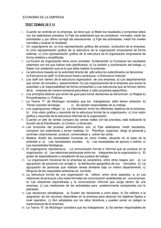          ECONOMÍA DE LA EMPRESA 
 
TEST TEMAS 10 Y 11 
 
1. Cuando se controla en la empresa, se tiene que: a) Medir los resultados y comprobar éstos                               
con los estándares previstos. b) Fijar los estándares que se consideren normales, medir las                           
actividades y por último corregir las desviaciones. c) Fijar las actividades, medir los niveles                           
normales y evaluar el resultado. 
2. Un organigrama es: a) Una representación gráfica del proceso productivo de la empresa.                         
b) Una representación gráfica de la estructura de la organización empresarial de forma                         
extensa. c) Una representación gráfica de la estructura de la organización empresarial de                         
forma sintética y simplificada. 
3. La función de organización tiene como cometido fundamental: a) Comparar los resultados                       
obtenidos con los que habían sido planificados. b) La división y coordinación del trabajo. c)                             
Saber con antelación qué es lo que debe realizar la empresa.   
4. La estructura basada en la autoridad directa del  jefe sobre los subordinados se denomina: 
a) Estructura en staff. b) Estructura lineal o jerárquica. c) Estructura matricial.   
5. Los staff son dentro de la estructura organizativa de una empresa: a) Los departamentos                           
que sirven de consulta y asesoramiento. b) Las organizaciones de la empresa que aúnan la                             
autoridad y la responsabilidad de forma compartida.c) Las estructuras que se forman dentro                         
de la    empresa de manera temporal para llevar a cabo proyectos específicos. 
6. Los principios básicos que sirven de guía para tomar decisiones se denominan: a) Reglas b)                             
Procedimientos c)  Políticas.   
7. La Teoría “Y” de McGregor considera que los trabajadores: a)No tienen ambición. b)                         
Tienen aversión al trabajo.             c)   Se sienten responsables de su trabajo.  
8. Los organigramas reflejan: a) La interrelación entre los diferentes objetivos de la empresa.                         
b) Una visión gráfica y resumida de la estructura formal de la organización. c) Una visión                               
gráfica y resumida de la estructura informal de la organización. 
9. Cuando un jefe de ventas compara las ventas reales con las previstas, está realizando la                             
función de:a) Planificación. b) Control. c) Dirección. 
10. Las funciones del proceso administrativo son: a) Fijar estándares, medir resultados,                     
comparar con estándares y tomar medidas. b) Planificar, organizar, dirigir al personal y                         
controlar c)Aprovisionar, producir, comercializar y  cobrar las venta. 
11. Maslow dividió las necesidades humanas en cinco niveles, situando en la base de la                           
pirámide a: a) Las necesidades sociales. b) Las necesidades de aprecio o estima. c)                           
Las necesidades fisiológicas.   
12. El organigrama representa:a) La comunicación formal e informal que se produce en la                         
organización. b) Las relaciones jerárquicas entre los integrantes de la organización.c) El                       
grado de especialización o ampliación de los puestos de trabajo.   
13. La organización funcional de la empresa se caracteriza, entre otros rasgos, por: a) La                             
agrupación de personas con arreglo a la distribución geográfica de sus mercados. b) La                           
agrupación de personas que realizan tareas similares bajo un mismo departamento. c)                       
Ninguna de las respuestas anteriores es  correcta. 
14. La estructura formal de una organización se refiere, entre otros aspectos, a: a) Las                           
relaciones de jerarquía y las redes formales de comunicación establecidas en una empresa.                         
b) Las relaciones espontáneas y la comunicación informal que surge dentro de una                         
empresa. c) Las mediciones de las actividades para posteriormente compararlas con lo                       
planeado. 
15. Las decisiones estratégicas: a) Suelen ser decisiones a corto plazo. b) Se refieren a la                             
asignación de los recursos disponibles en la empresa para alcanzar los objetivos fijados a                           
nivel operativo. c) Son adoptadas por los altos directivos y pueden poner en peligro la                             
supervivencia de la empresa.  
16. La Teoría “X” de McGregor considera que los trabajadores: a) Se sienten responsables de                           
 