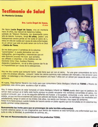 Wws&&mwm&w                     de SwXaxd
 En Montería Córdoba


                         Sra. Lucia Angel de Isaza,
                                                    81 años

 Me llamo Lucia Ángel de Isaza, vivo en montería
 hace 35 años, soy natural de Salamina Caldas,
jubilada de Telecom Montería, me desempeñe como
jefe de talento humano, tengo 81 años, padecí una
osteoporosis severa jamás se me subía el calcio de 1,
estoy en silla de ruedas por causa de esta enfermedad.
es un cáncer que solo se pude sanar con la fe en Dios
y Calcio de Tiens.

Se me destruyeron 3 vertebras de la columna
"pulverizadas'i lo puedo demostrar con mis
radiografías, gammagrafías y resonancias que en
este doloroso proceso me tuve que someter,
soy afiliada a colsanitas y mis medicos son los
Doctores Víctor Díaz, Gustavo Moreno,
Alejandro Castellanos , no sé si ellos quieran dar fe de
mi imposibilidad por causa de la osteoporosis.


Hoy me doy cuenta que consumir leche nada tiene que ver con el calcio, fui
                                                                             una gran consumidora de leche
y solo me produjo cálculos, consumí todos los calcios químicos más costosos
                                                                            del mércado y me sirvieron para
dañar mi estomago y mis riñones ya que me sacaron uno hace 7 años con un cáncer
químicos.                                                                         foi.urru de estos calcios

Mi nuera, Tilsia Ramos Navarro me invito para que consumiera calcio Biológico Infantil
                                                                                       de TIENS        y Micelio   de
cordyceps, este último para ayudara a fijai el caicio.

Hoy, 6 meses despúes de estar tomando el calcio Biológico Infantil de TIENS puedo
                                                                                           decir que no padezco de
cáncer óseo aunque ya el daño está hecho porque no puedo recuperar
                                                                            mis vertebras convertidas en polvo, rne
queda el consuelo que no se me seguirán dañando m¡s huesos y
                                                                      no que¿are consumida a una cama como lo
estaba, ya que me hice el examen de Calcio por petición del Doctór Jesús puche,
                                                                                   m¡ nefrólogo y los resultados son
satisfactorios, tengo el calcio en los limites más altos, me siento con fuerzas y
                                                                                  soy capazde sentarme.
Antes no lo hacía porque cuando trataba de hacerlo sentía un (dolor agu¿o) qL.
                                                                                   rá ¡ncrustába en mi columna hoy
puedo caminar cortas distancias .

Nuevamente los invito para que se prevengan de esta terrible enfermedad.
Cuando estamos sanos no nos imaginamos quetentro de nosotros se está formando
                                                                              una enfermedad que nos
quitala vida, la felicidad, la posibilidad de caminar; etc...

Por eso mi Recomendación es consumir los productos TTENS.
 