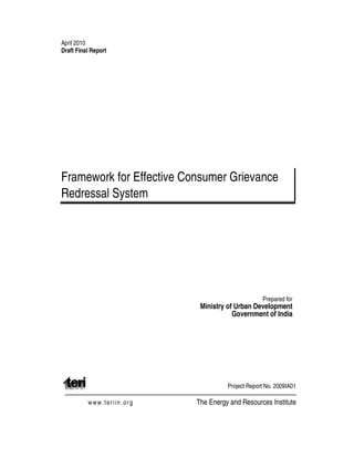 April 2010
Draft Final Report
Framework for Effective Consumer Grievance
Redressal System
Prepared for
Ministry of Urban Development
Government of India
Project Report No. 2009IA01
www.teriin.org The Energy and Resources Institute
 
