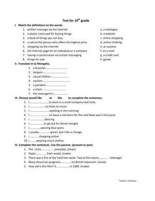 Test for 10th grade
I. Match the definitions to the words.
       1. written message via the Internet                           a. a catalogue
       2. a plastic card used for buying things                      b. a website
       3. a book of things you can buy                               c. online shopping
       4. a sale to the person who offers the highest price          d. online chatting
       5. shopping via the Internet                                  e. an auction
       6. the Internet page for an individual or a company           f. an e-mail
       7. having a conversation via instant messaging                g. a credit card
       8. things for sale                                            h. goods
II. Translate in to Mongolia.
            1. a bracelet-…………………………
            2. bargain-…………………………...
            3. casual clothes-……………………
            4. auction-………………………………..
            5. a pendant-……………………….
            6. a chain-……………………………
            7. the newsagent’s-………………..
III. Choose would like        or    like     to complete the sentences.
        1. I……………………….to work in a small company next time.
        2. I ………………….to listen to music.
        3. I ……………………….working in the morning.
        4. I ……………………….to wear a red dress for the next New year’s Eve party.
        5. I …………………dancing.
        6. I…………………to go out for dinner tonight.
        7. I…………….wearing blue jeans.
        8. I usually……………..green, but I like a change.
        9. I ………….shopping online.
        10. I ………wearing smart clothes.
IV. Complete the sentences. Use the passive. (present or past).
        1. The room……………….everyday. (clean)
        2. Paper…………….from wood. (make)
        3. There was a fire at the hotel last week. Two of the rooms…………. . (damage)
        4. Many American programs…………….on British television. (show)
        5. How old is this film? It………………..in 1989. (make)



                                                                                    Teacher; Enkhtuya.
 