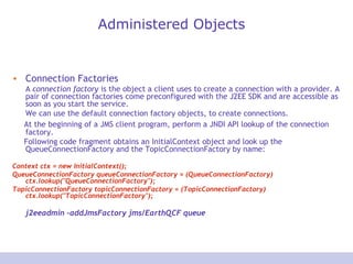 Administered Objects
• Connection Factories
A connection factory is the object a client uses to create a connection with a provider. A
pair of connection factories come preconfigured with the J2EE SDK and are accessible as
soon as you start the service.
We can use the default connection factory objects, to create connections.
At the beginning of a JMS client program, perform a JNDI API lookup of the connection
factory.
Following code fragment obtains an InitialContext object and look up the
QueueConnectionFactory and the TopicConnectionFactory by name:
Context ctx = new InitialContext();
QueueConnectionFactory queueConnectionFactory = (QueueConnectionFactory)
ctx.lookup("QueueConnectionFactory");
TopicConnectionFactory topicConnectionFactory = (TopicConnectionFactory)
ctx.lookup("TopicConnectionFactory");
j2eeadmin -addJmsFactory jms/EarthQCF queue
 