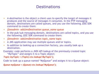 Destinations
• A destination is the object a client uses to specify the target of messages it
produces and the source of messages it consumes. In the PTP messaging
domain, destinations are called queues, and you use the following J2EE SDK
command to create them:
• j2eeadmin -addJmsDestination queue_name queue
• In the pub/sub messaging domain, destinations are called topics, and you use
the following J2EE SDK command to create them:
• j2eeadmin -addJmsDestination topic_name topic
• A JMS application may use multiple queues and/or topics.
• In addition to looking up a connection factory, you usually look up a
destination.
Example: code performs a JNDI API lookup of the previously created topic
“MyTopic” and assigns it to a Topic object:
Topic myTopic = (Topic) ctx.lookup("MyTopic");
Code to look up a queue named “MyQueue” and assigns it to a Queue object:
Queue myQueue = (Queue) ctx.lookup("MyQueue");
 