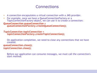 Connections
• A connection encapsulates a virtual connection with a JMS provider.
• For example, once we have a QueueConnectionFactory or a
TopicConnectionFactory object, we can use it to create a connection:
QueueConnection queueConnection =
queueConnectionFactory.createQueueConnection();
TopicConnection topicConnection =
topicConnectionFactory.createTopicConnection();
On application completion, we need to close any connections that we have
created.
queueConnection.close();
topicConnection.close();
Before our application can consume messages, we must call the connection's
start method.
 
