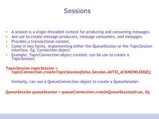 Sessions
• A session is a single-threaded context for producing and consuming messages.
• Are use to create message producers, message consumers, and messages.
• Provides a transactional context.
• Come in two forms, implementing either the QueueSession or the TopicSession
interface. Eg. Connection object
• Example, TopicConnection object created, can be use to create a
TopicSession:
TopicSession topicSession =
topicConnection.createTopicSession(false,Session.AUTO_ACKNOWLEDGE);
Similarly, can use a QueueConnection object to create a QueueSession:
QueueSession queueSession = queueConnection.createQueueSession(true, 0);
 