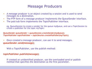 Message Producers
• A message producer is an object created by a session and is used to send
messages to a destination.
• The PTP form of a message producer implements the QueueSender interface.
• The pub/sub form implements the TopicPublisher interface.
eg. QueueSession to create a sender for the queue myQueue, and use a TopicSession to
create a publisher for the topic myTopic:
QueueSender queueSender = queueSession.createSender(myQueue);
TopicPublisher topicPublisher = topicSession.createPublisher(myTopic);
• Once created a message producer, can use it to send messages.
queueSender.send(message);
With a TopicPublisher, use the publish method:
topicPublisher.publish(message);
If created an unidentified producer, use the overloaded send or publish
method that specifies the destination as the first parameter.
 
