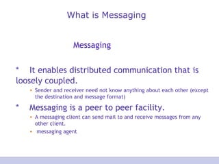 What is Messaging
Messaging
* It enables distributed communication that is
loosely coupled.
• Sender and receiver need not know anything about each other (except
the destination and message format)
* Messaging is a peer to peer facility.
• A messaging client can send mail to and receive messages from any
other client.
• messaging agent
 