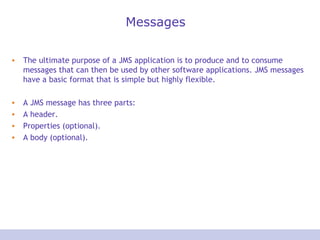 Messages
• The ultimate purpose of a JMS application is to produce and to consume
messages that can then be used by other software applications. JMS messages
have a basic format that is simple but highly flexible.
• A JMS message has three parts:
• A header.
• Properties (optional).
• A body (optional).
 