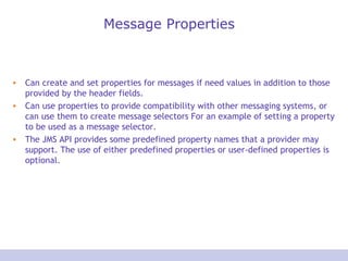 Message Properties
• Can create and set properties for messages if need values in addition to those
provided by the header fields.
• Can use properties to provide compatibility with other messaging systems, or
can use them to create message selectors For an example of setting a property
to be used as a message selector.
• The JMS API provides some predefined property names that a provider may
support. The use of either predefined properties or user-defined properties is
optional.
 