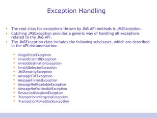 Exception Handling
• The root class for exceptions thrown by JMS API methods is JMSException.
• Catching JMSException provides a generic way of handling all exceptions
related to the JMS API.
• The JMSException class includes the following subclasses, which are described
in the API documentation:
 IllegalStateException
 InvalidClientIDException
 InvalidDestinationException
 InvalidSelectorException
 JMSSecurityException
 MessageEOFException
 MessageFormatException
 MessageNotReadableException
 MessageNotWriteableException
 ResourceAllocationException
 TransactionInProgressException
 TransactionRolledBackException
 