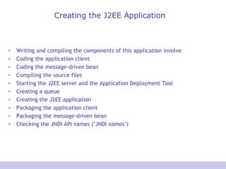 Creating the J2EE Application
• Writing and compiling the components of this application involve
• Coding the application client
• Coding the message-driven bean
• Compiling the source files
• Starting the J2EE server and the Application Deployment Tool
• Creating a queue
• Creating the J2EE application
• Packaging the application client
• Packaging the message-driven bean
• Checking the JNDI API names ("JNDI names")
 