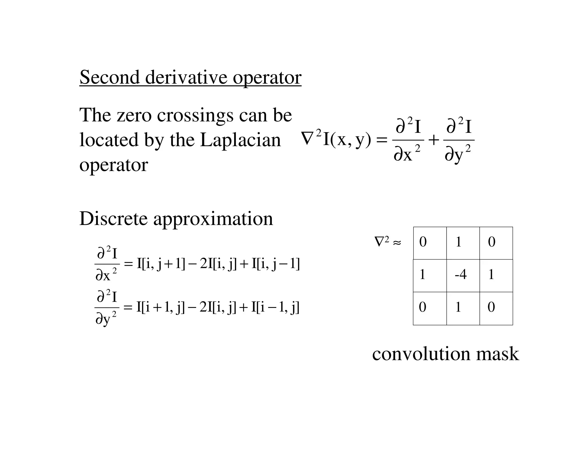 Second derivative operator
The zero crossings can be
                                       ∂ 2I ∂ 2I
located by the Laplacian ∇ 2 I( x, y) = 2 + 2
                                       ∂x   ∂y
operator

Discrete approximation
   2
                                               ∇2 ≈   0   1    0
 ∂ I
    2
      = I[i, j + 1] − 2I[i, j] + I[i, j − 1]
 ∂x                                                   1   -4   1
 ∂ 2I
    2
      = I[i + 1, j] − 2I[i, j] + I[i − 1, j]          0   1    0
 ∂y

                                               convolution mask
 