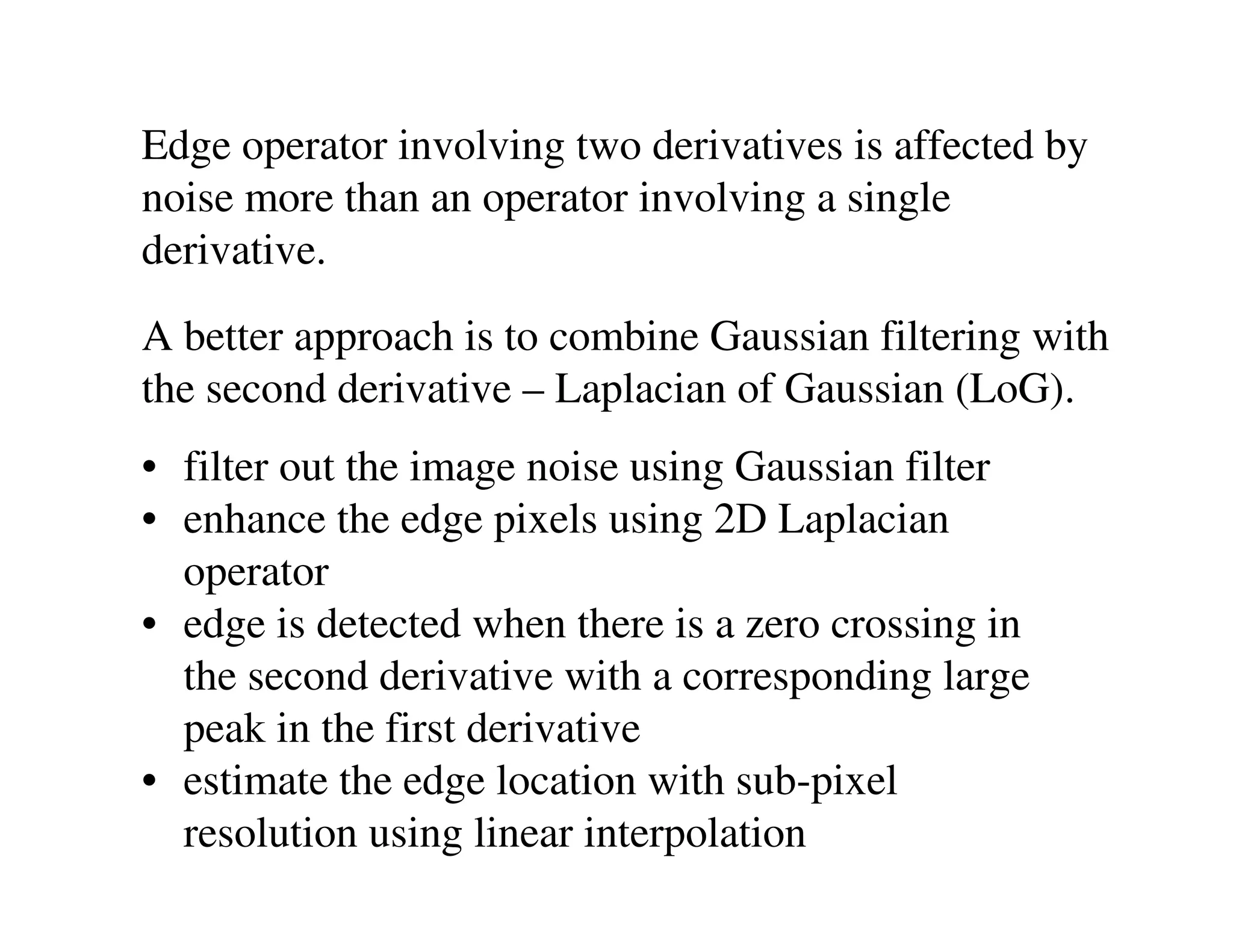Edge operator involving two derivatives is affected by
noise more than an operator involving a single
derivative.
A better approach is to combine Gaussian filtering with
the second derivative – Laplacian of Gaussian (LoG).
• filter out the image noise using Gaussian filter
• enhance the edge pixels using 2D Laplacian
  operator
• edge is detected when there is a zero crossing in
  the second derivative with a corresponding large
  peak in the first derivative
• estimate the edge location with sub-pixel
  resolution using linear interpolation
 