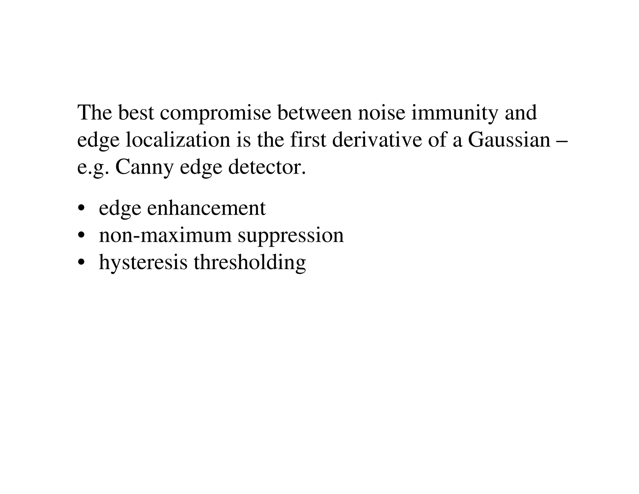 The best compromise between noise immunity and
edge localization is the first derivative of a Gaussian –
e.g. Canny edge detector.
• edge enhancement
• non-maximum suppression
• hysteresis thresholding
 
