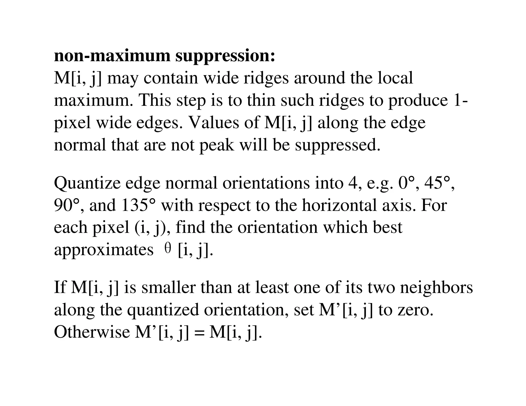 non-maximum suppression:
M[i, j] may contain wide ridges around the local
maximum. This step is to thin such ridges to produce 1-
pixel wide edges. Values of M[i, j] along the edge
normal that are not peak will be suppressed.

Quantize edge normal orientations into 4, e.g. 0°, 45°,
90°, and 135° with respect to the horizontal axis. For
each pixel (i, j), find the orientation which best
approximates θ[i, j].

If M[i, j] is smaller than at least one of its two neighbors
along the quantized orientation, set M’[i, j] to zero.
Otherwise M’[i, j] = M[i, j].
 