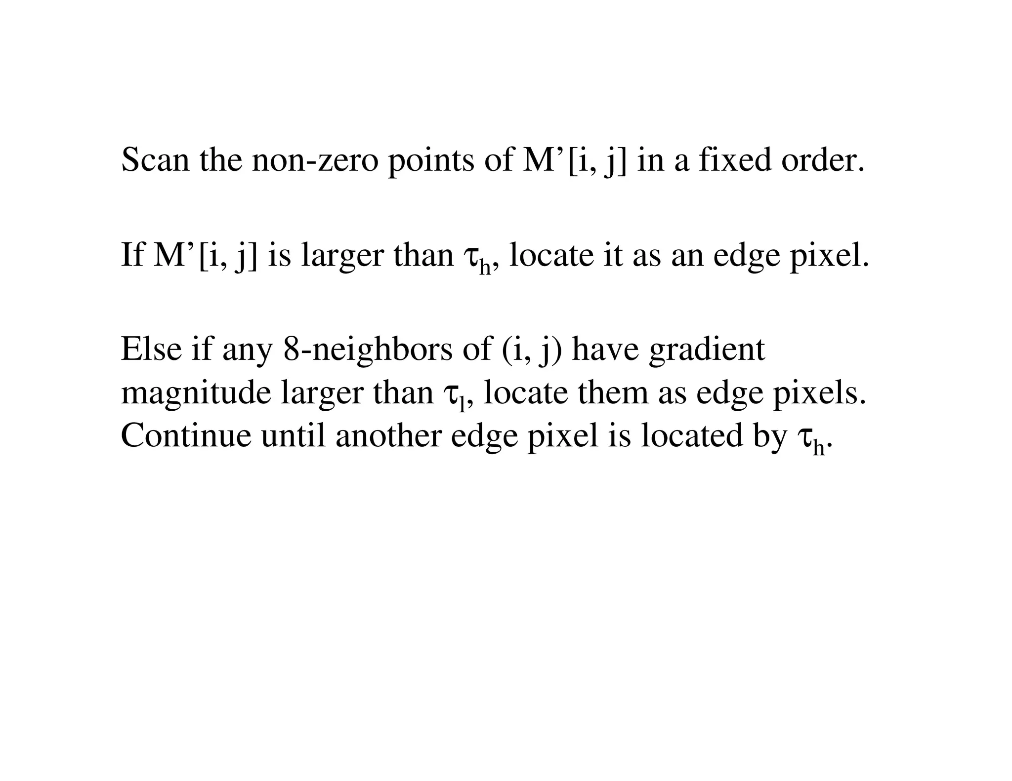 Scan the non-zero points of M’[i, j] in a fixed order.

If M’[i, j] is larger than τh, locate it as an edge pixel.

Else if any 8-neighbors of (i, j) have gradient
magnitude larger than τl, locate them as edge pixels.
Continue until another edge pixel is located by τh.
 