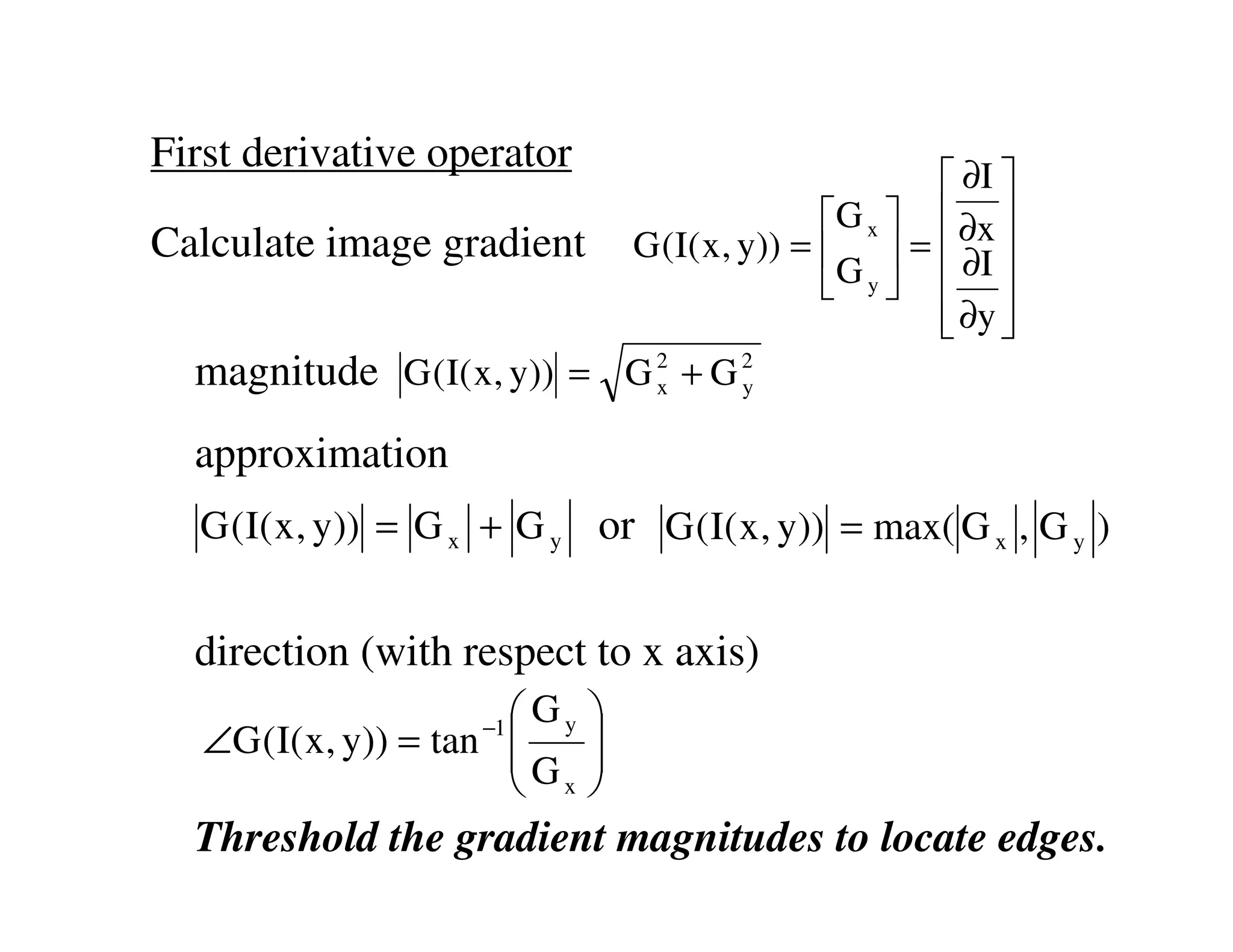 First derivative operator
                                                ∂I 
                                        G x   ∂x 
Calculate image gradient G (I( x, y)) =   =  ∂I 
                                        G y   
                                                ∂y 
                                                
  magnitude G (I( x, y)) = G 2 + G 2
                             x     y


  approximation
   G ( I( x , y)) = G x + G y or G ( I( x , y)) = max( G x , G y )


  direction (with respect to x axis)
                        Gy   
   ∠G (I( x, y)) = tan 
                      −1
                       G     
                              
                        x    
  Threshold the gradient magnitudes to locate edges.
 