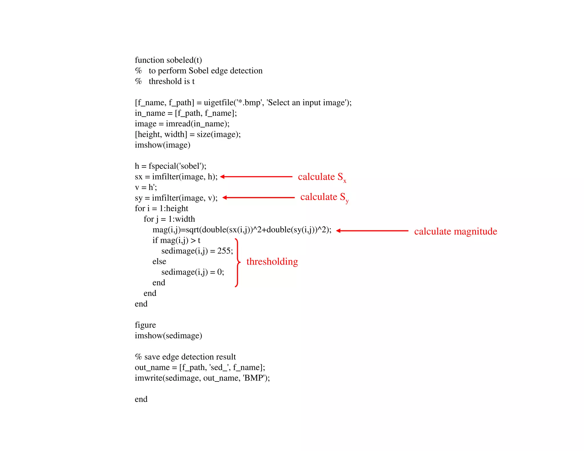 function sobeled(t)
% to perform Sobel edge detection
% threshold is t

[f_name, f_path] = uigetfile('*.bmp', 'Select an input image');
in_name = [f_path, f_name];
image = imread(in_name);
[height, width] = size(image);
imshow(image)

h = fspecial('sobel');
sx = imfilter(image, h);                      calculate Sx
v = h';
sy = imfilter(image, v);                       calculate Sy
for i = 1:height
   for j = 1:width
      mag(i,j)=sqrt(double(sx(i,j))^2+double(sy(i,j))^2);         calculate magnitude
      if mag(i,j) > t
         sedimage(i,j) = 255;
      else                       thresholding
         sedimage(i,j) = 0;
      end
   end
end

figure
imshow(sedimage)

% save edge detection result
out_name = [f_path, 'sed_', f_name];
imwrite(sedimage, out_name, 'BMP');

end
 