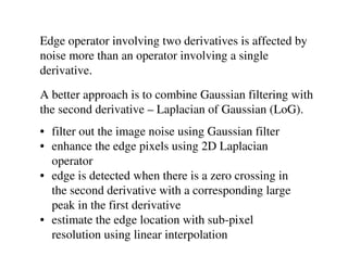 Edge operator involving two derivatives is affected by
noise more than an operator involving a single
derivative.
A better approach is to combine Gaussian filtering with
the second derivative – Laplacian of Gaussian (LoG).
• filter out the image noise using Gaussian filter
• enhance the edge pixels using 2D Laplacian
  operator
• edge is detected when there is a zero crossing in
  the second derivative with a corresponding large
  peak in the first derivative
• estimate the edge location with sub-pixel
  resolution using linear interpolation
 