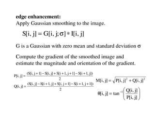 edge enhancement:
 Apply Gaussian smoothing to the image.
      S[i, j] = G[i, j; σ] ∗ I[i, j]
 G is a Gaussian with zero mean and standard deviation σ
 Compute the gradient of the smoothed image and
 estimate the magnitude and orientation of the gradient.
          (S[i, j + 1] − S[i, j] + S[i + 1, j + 1] − S[i + 1, j])
P[i, j] =
                                    2                             M[i, j] =   P[i, j] 2 + Q[i, j] 2
          (S[i, j] − S[i + 1, j] + S[i, j + 1] − S[i + 1, j + 1])
Q[i, j] =
                                     2                                         Q[i, j] 
                                                                θ[i, j] = tan 
                                                                               P[i, j] 
                                                                                 −1
                                                                                        
                                                                                       
 