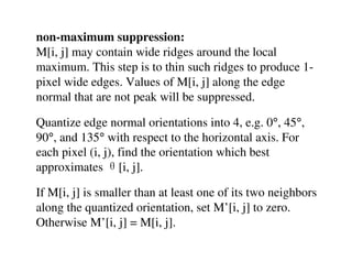non-maximum suppression:
M[i, j] may contain wide ridges around the local
maximum. This step is to thin such ridges to produce 1-
pixel wide edges. Values of M[i, j] along the edge
normal that are not peak will be suppressed.

Quantize edge normal orientations into 4, e.g. 0°, 45°,
90°, and 135° with respect to the horizontal axis. For
each pixel (i, j), find the orientation which best
approximates θ[i, j].

If M[i, j] is smaller than at least one of its two neighbors
along the quantized orientation, set M’[i, j] to zero.
Otherwise M’[i, j] = M[i, j].
 